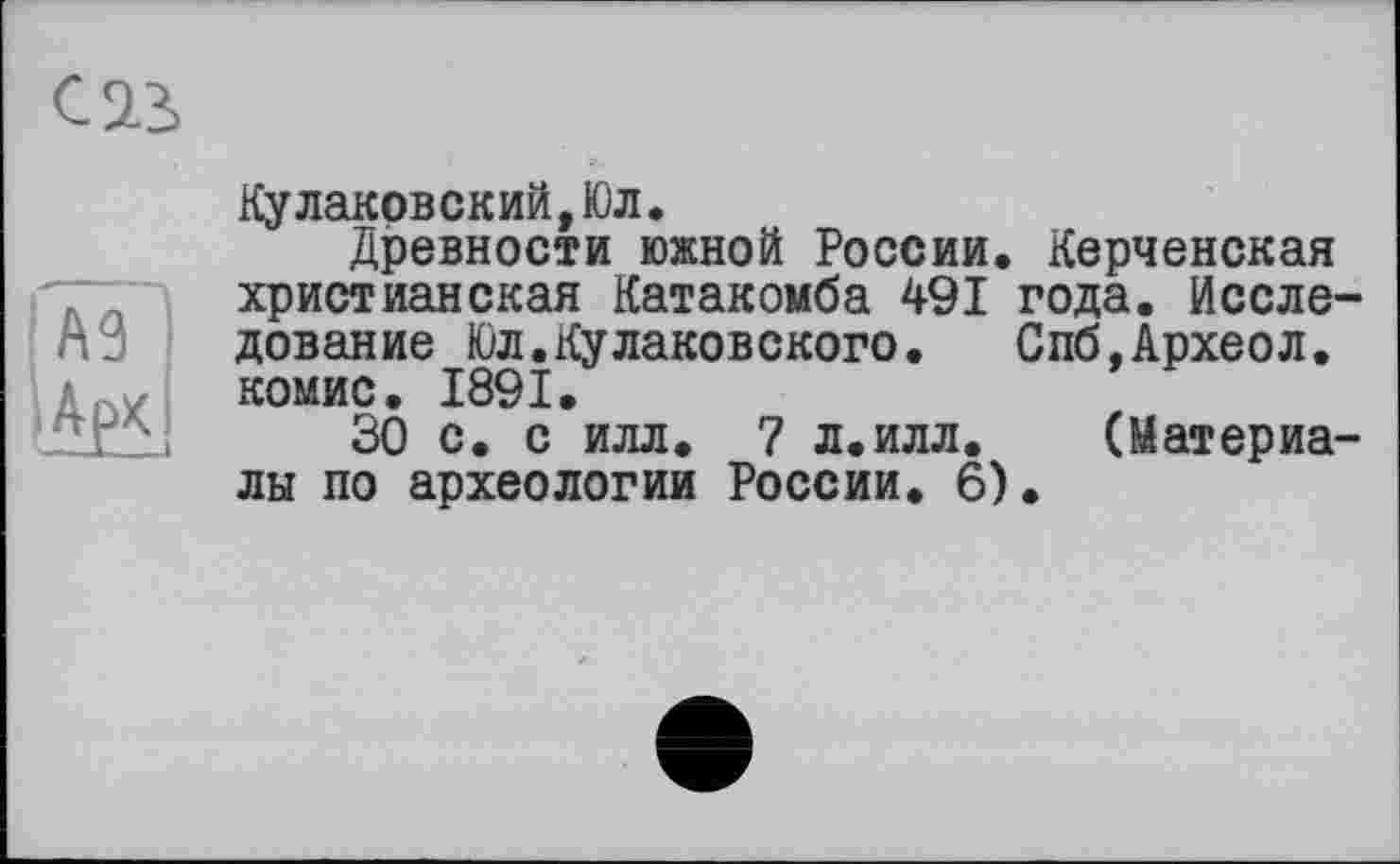 ﻿С 23
Ку лаков ск ий, Юл.
Древности южной России. Керченская христианская Катакомба 491 года. Исследование Юл.Кулаковского. Спб.Археол. комис. 1891.
30 с. с илл. 7 л.илл. (Материалы по археологии России. 6).